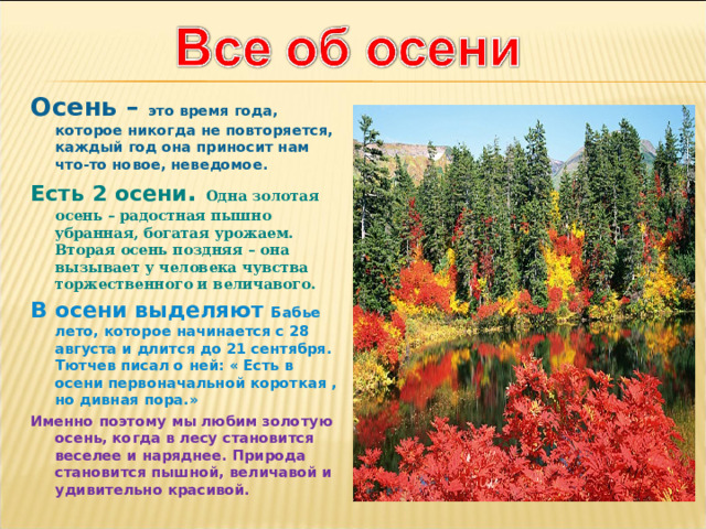 Осень – это время года, которое никогда не повторяется, каждый год она приносит нам что-то новое, неведомое. Есть 2 осени . Одна золотая осень – радостная пышно убранная, богатая урожаем. Вторая осень поздняя – она вызывает у человека чувства торжественного и величавого. В осени выделяют Бабье лето, которое начинается с 28 августа и длится до 21 сентября. Тютчев писал о ней: « Есть в осени первоначальной короткая , но дивная пора.» Именно поэтому мы любим золотую осень, когда в лесу становится веселее и наряднее. Природа становится пышной, величавой и удивительно красивой. 