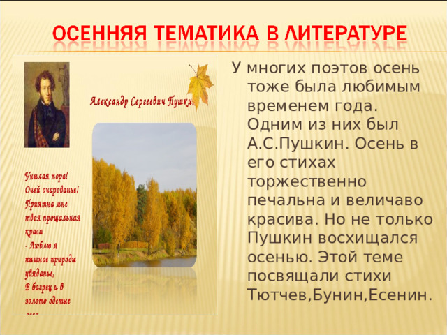 У многих поэтов осень тоже была любимым временем года. Одним из них был А.С.Пушкин. Осень в его стихах торжественно печальна и величаво красива. Но не только Пушкин восхищался осенью. Этой теме посвящали стихи Тютчев,Бунин,Есенин. 