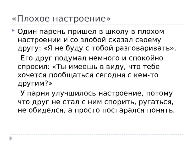 «Плохое настроение» Один парень пришел в школу в плохом настроении и со злобой сказал своему другу: «Я не буду с тобой разговаривать».  Его друг подумал немного и спокойно спросил: «Ты имеешь в виду, что тебе хочется пообщаться сегодня с кем-то другим?»  У парня улучшилось настроение, потому что друг не стал с ним спорить, ругаться, не обиделся, а просто постарался понять. 