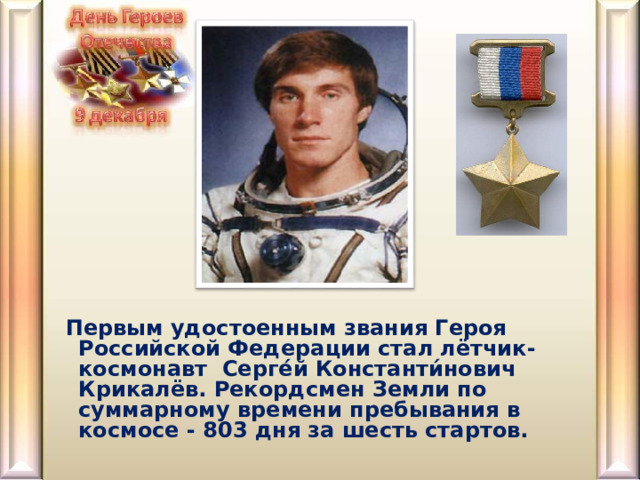  Первым удостоенным звания Героя Российской Федерации стал лётчик-космонавт Серге́й Константи́нович Крикалёв. Рекордсмен Земли по суммарному времени пребывания в космосе - 803 дня за шесть стартов.    
