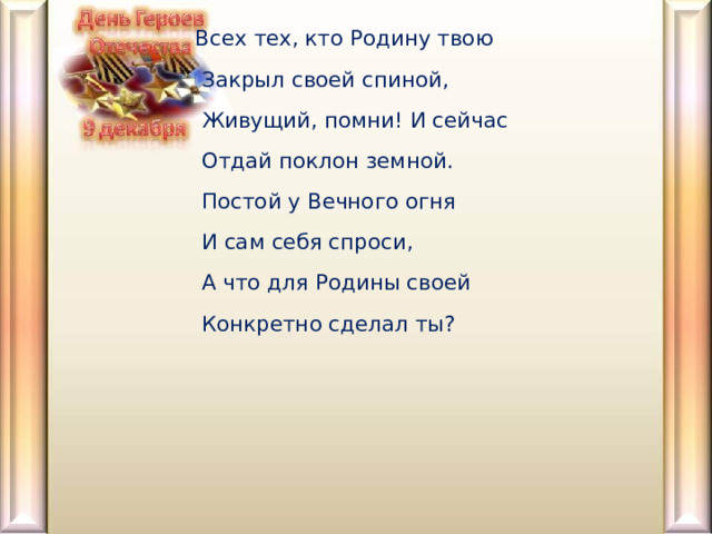  Всех тех, кто Родину твою   Закрыл своей спиной,   Живущий, помни! И сейчас   Отдай поклон земной.   Постой у Вечного огня   И сам себя спроси,   А что для Родины своей   Конкретно сделал ты?     