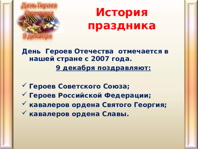 История праздника День  Героев Отечества  отмечается в нашей стране с 2007 года.  9 декабря поздравляют:  Героев Советского Союза; Героев Российской Федерации; кавалеров ордена Святого Георгия; кавалеров ордена Славы. 