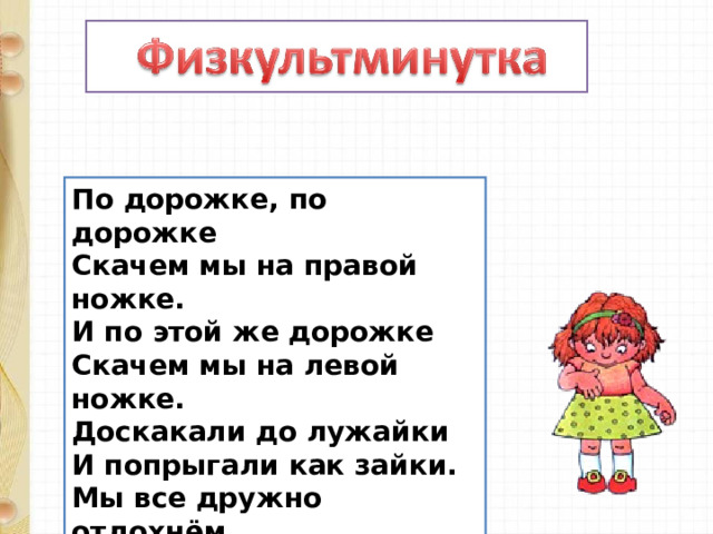По дорожке, по дорожке   Скачем мы на правой ножке.   И по этой же дорожке   Скачем мы на левой ножке.   Доскакали до лужайки   И попрыгали как зайки.   Мы все дружно отдохнём   И опять считать пойдём! 
