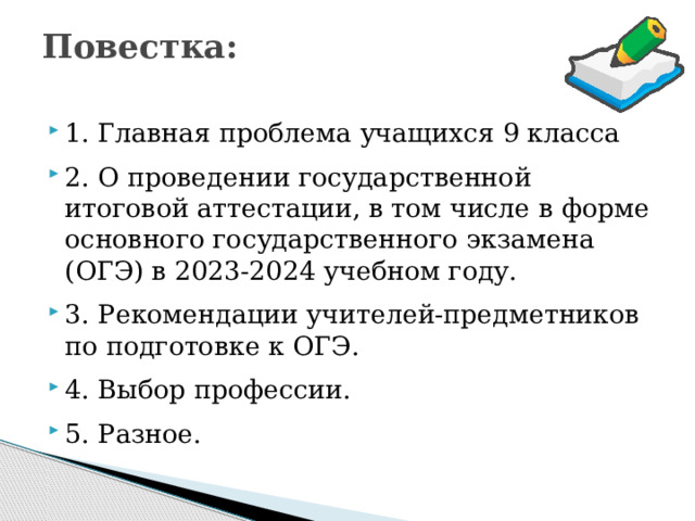 Повестка:   1. Главная проблема учащихся 9 класса 2. О проведении государственной итоговой аттестации, в том числе в форме основного государственного экзамена (ОГЭ) в 2023-2024 учебном году. 3. Рекомендации учителей-предметников по подготовке к ОГЭ. 4. Выбор профессии. 5. Разное. 