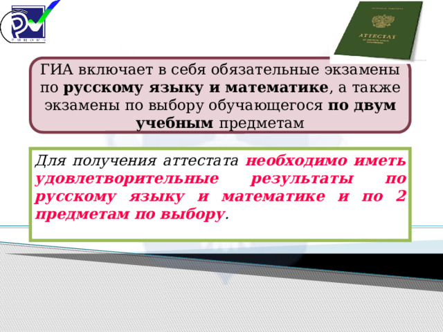 ГИА включает в себя обязательные экзамены по русскому языку и математике , а также экзамены по выбору обучающегося по двум учебным предметам Для получения аттестата необходимо иметь удовлетворительные результаты по русскому языку и математике и по 2 предметам по выбору . 