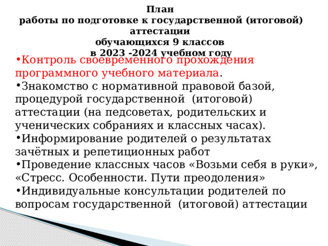 План  работы по подготовке к государственной (итоговой) аттестации  обучающихся 9 классов  в 2023 -2024 учебном году Контроль своевременного прохождения программного учебного материала . Знакомство с нормативной правовой базой, процедурой государственной (итоговой) аттестации (на педсоветах, родительских и ученических собраниях и классных часах). Информирование родителей о результатах зачётных и репетиционных работ Проведение классных часов «Возьми себя в руки», «Стресс. Особенности. Пути преодоления» Индивидуальные консультации родителей по вопросам государственной (итоговой) аттестации 