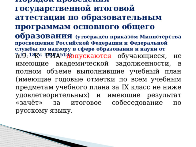 Порядок проведения государственной итоговой аттестации по образовательным программам основного общего образования (утвержден приказом Министерства просвещения Российской Федерации и Федеральной службы по надзору в сфере образования и науки от 7.11.18 № 189/1513) п.9. К ГИА допускаются обучающиеся,  не имеющие академической задолженности, в полном объеме выполнившие учебный план (имеющие годовые отметки по всем учебным предметам учебного плана за IX класс не ниже удовлетворительных) и имеющие результат «зачёт» за итоговое собеседование по русскому языку.  