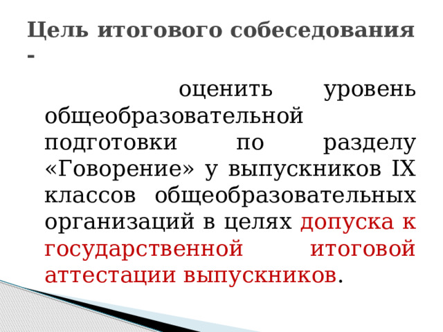 Цель итогового собеседования -  оценить уровень общеобразовательной подготовки по разделу «Говорение» у выпускников IX классов общеобразовательных организаций в целях допуска к государственной итоговой аттестации выпускников . 