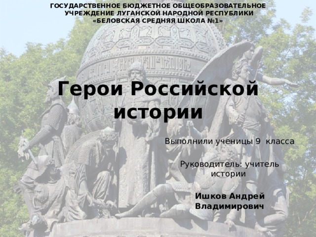 ГОСУДАРСТВЕННОЕ БЮДЖЕТНОЕ ОБЩЕОБРАЗОВАТЕЛЬНОЕ  УЧРЕЖДЕНИЕ ЛУГАНСКОЙ НАРОДНОЙ РЕСПУБЛИКИ «БЕЛОВСКАЯ СРЕДНЯЯ ШКОЛА №1»  Герои Российской истории Выполнили ученицы 9 класса Руководитель: учитель истории Ишков Андрей Владимирович 