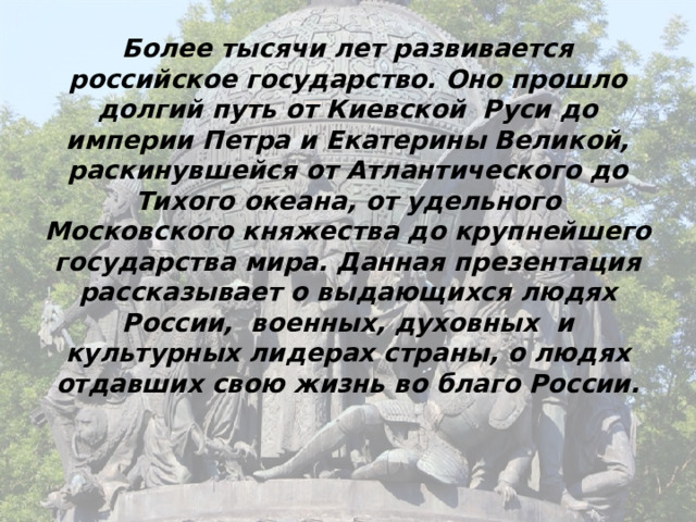 Более тысячи лет развивается российское государство. Оно прошло долгий путь от Киевской Руси до империи Петра и Екатерины Великой, раскинувшейся от Атлантического до Тихого океана, от удельного Московского княжества до крупнейшего государства мира. Данная презентация рассказывает о выдающихся людях России, военных, духовных и культурных лидерах страны, о людях отдавших свою жизнь во благо России. 