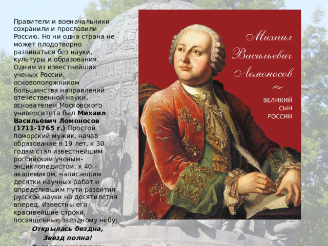 Правители и военачальники сохранили и прославили Россию. Но ни одна страна не может плодотворно развиваться без науки, культуры и образования. Одним из известнейших ученых России, основоположником большинства направлений отечественной науки, основателем Московского университета был Михаил Васильевич Ломоносов (1711-1765 г.) Простой поморский мужик, начав образование в 19 лет, к 30 годам стал известнейшим российским ученым-энциклопедистом, к 40 –академиком, написавшим десятки научных работ и определившим пути развития русской науки на десятилетия вперед. Известны его красивейшие строки, посвященные звездному небу: Открылась бездна, Звезд полна! Звездам числа нет, Бездне –дна! 