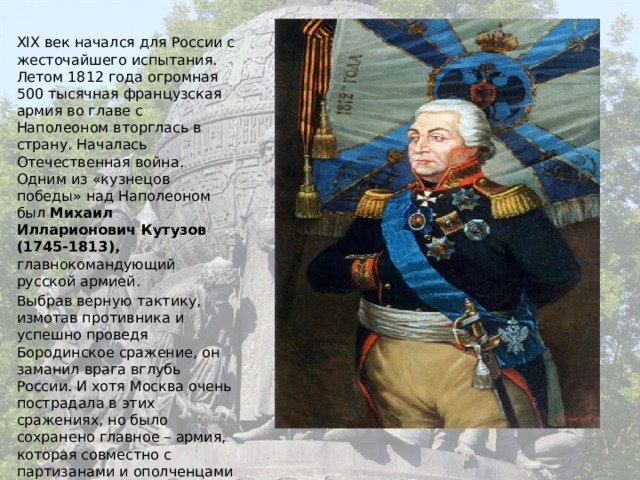 XIX век начался для России с жесточайшего испытания. Летом 1812 года огромная 500 тысячная французская армия во главе с Наполеоном вторглась в страну. Началась Отечественная война. Одним из «кузнецов победы» над Наполеоном был Михаил Илларионович Кутузов (1745-1813), главнокомандующий русской армией. Выбрав верную тактику, измотав противника и успешно проведя Бородинское сражение, он заманил врага вглубь России. И хотя Москва очень пострадала в этих сражениях, но было сохранено главное – армия, которая совместно с партизанами и ополченцами нанесла французам такие удары, от которых они уже не оправились. И вскоре уже русские войска победоносно входили в Париж! 