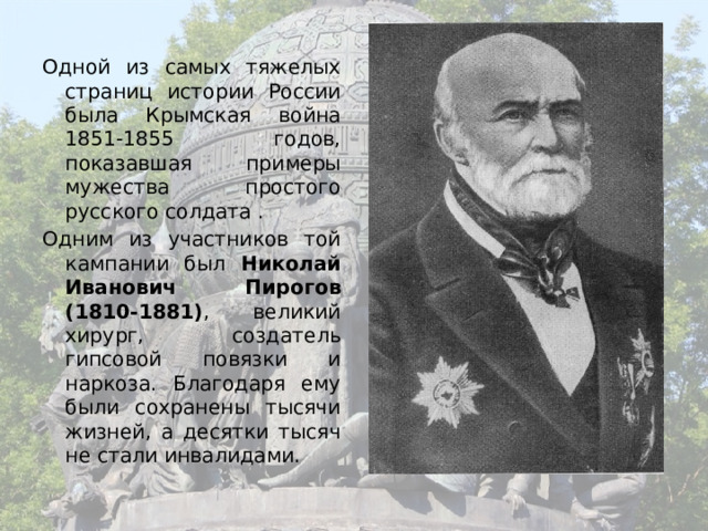 Одной из самых тяжелых страниц истории России была Крымская война 1851-1855 годов, показавшая примеры мужества простого русского солдата . Одним из участников той кампании был Николай Иванович Пирогов (1810-1881) , великий хирург, создатель гипсовой повязки и наркоза. Благодаря ему были сохранены тысячи жизней, а десятки тысяч не стали инвалидами. 