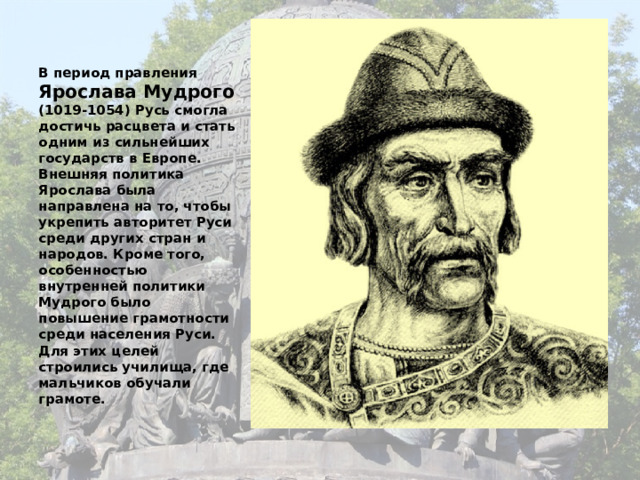 В период правления Ярослава Мудрого (1019-1054) Русь смогла достичь расцвета и стать одним из сильнейших государств в Европе. Внешняя политика Ярослава была направлена на то, чтобы укрепить авторитет Руси среди других стран и народов. Кроме того, особенностью внутренней политики Мудрого было повышение грамотности среди населения Руси. Для этих целей строились училища, где мальчиков обучали грамоте.   