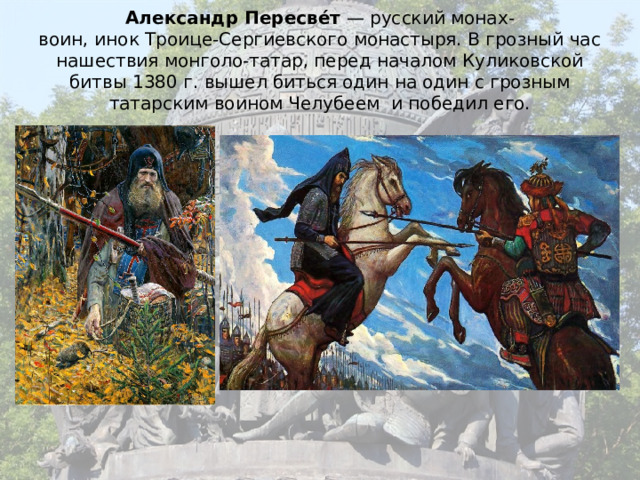 Александр Пересве́т  — русский монах-воин, инок Троице-Сергиевского монастыря. В грозный час нашествия монголо-татар, перед началом Куликовской битвы 1380 г. вышел биться один на один с грозным татарским воином Челубеем и победил его. 