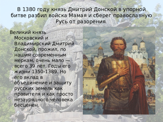 В 1380 году князь Дмитрий Донской в упорной битве разбил войска Мамая и сберег православную Русь от разорения Великий князь Московский и Владимирский Дмитрий Донской, прожил, по нашим современным меркам, очень мало — всего 39 лет. Годы его жизни 1350-1389. Но его вклад в объединение и защиту русских земель как правителя и как просто незаурядного человека бесценен. 