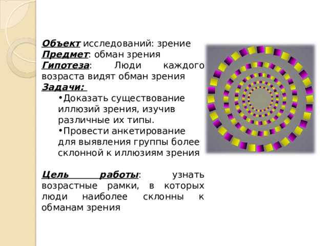 Объект исследований: зрение Предмет : обман зрения Гипотеза : Люди каждого возраста видят обман зрения Задачи: Доказать существование иллюзий зрения, изучив различные их типы. Провести анкетирование для выявления группы более склонной к иллюзиям зрения Доказать существование иллюзий зрения, изучив различные их типы. Провести анкетирование для выявления группы более склонной к иллюзиям зрения  Цель работы : узнать возрастные рамки, в которых люди наиболее склонны к обманам зрения  