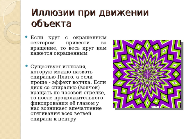 Иллюзии при движении объекта Если круг с окрашенным сектором привести во вращение, то весь круг нам кажется окрашенным  Существует иллюзия, которую можно назвать спиралью Плато, а если проще - эффект волчка. Если диск со спиралью (волчок) вращать по часовой стрелке, то после продолжительного фиксирования её глазом у нас возникает впечатление стягивания всех ветвей спирали к центру 