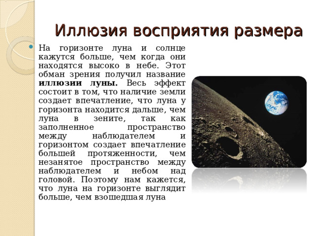 Иллюзия восприятия размера На горизонте луна и солнце кажутся больше, чем когда они находятся высоко в небе. Этот обман зрения получил название иллюзии луны. Весь эффект состоит в том, что наличие земли создает впечатление, что луна у горизонта находится дальше, чем луна в зените, так как заполненное пространство между наблюдателем и горизонтом создает впечатление большей протяженности, чем незанятое пространство между наблюдателем и небом над головой. Поэтому нам кажется, что луна на горизонте выглядит больше, чем взошедшая луна  