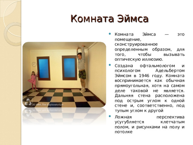 Комната Эймса Комната Эймса — это помещение, сконструированное определенным образом, для того, чтобы вызывать оптическую иллюзию. С оздана офтальмологом и психологом Адельбертом Эймсом в 1946 году. Комната воспринимается как обычная прямоугольная, хотя на самом деле таковой не является. Дальняя стена расположена под острым углом к одной стене и, соответственно, под тупым углом к другой Ложная перспектива усугубляется клетчатым полом, и рисунками на полу и потолке 