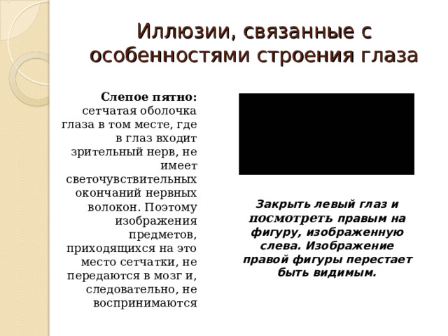 Иллюзии , связанные с особенностями строения глаза Слепое пятно: сетчатая оболочка глаза в том месте, где в глаз входит зрительный нерв, не имеет светочувствительных окончаний нервных волокон. Поэтому изображения предметов, приходящихся на это место сетчатки, не передаются в мозг и, следовательно, не воспринимаются Закрыть левый глаз и посмотреть правым на фигуру, изображенную слева. Изображение правой фигуры перестает быть видимым.  
