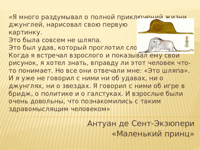 «Я много раздумывал о полной приключений жизни джунглей, нарисовал свою первую  картинку.  Это была совсем не шляпа.  Это был удав, который проглотил слона.  Когда я встречал взрослого и показывал ему свой рисунок, я хотел знать, вправду ли этот человек что-то понимает. Но все они отвечали мне: «Это шляпа». И я уже не говорил с ними ни об удавах, ни о джунглях, ни о звездах. Я говорил с ними об игре в бридж, о политике и о галстуках. И взрослые были очень довольны, что познакомились с таким здравомыслящим человеком» Антуан де Сент-Экзюпери «Маленький принц» 