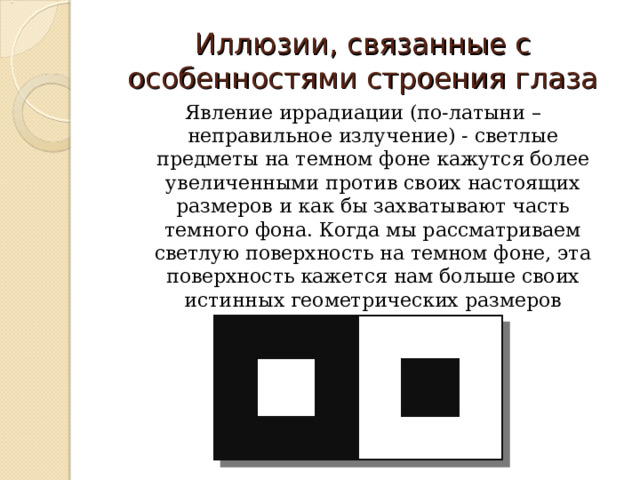Иллюзии, связанные с особенностями строения глаза Явление иррадиации (по-латыни – неправильное излучение) - светлые предметы на темном фоне кажутся более увеличенными против своих настоящих размеров и как бы захватывают часть темного фона. Когда мы рассматриваем светлую поверхность на темном фоне, эта поверхность кажется нам больше своих истинных геометрических размеров 