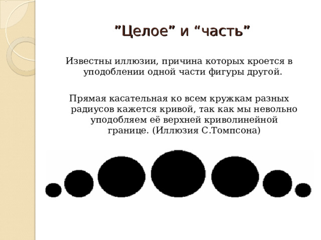 ” Целое” и “часть” Известны иллюзии, причина которых кроется в уподоблении одной части фигуры другой. Прямая касательная ко всем кружкам разных радиусов кажется кривой, так как мы невольно уподобляем её верхней криволинейной границе. (Иллюзия С.Томпсона) 