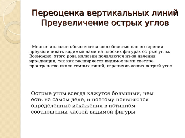 Переоценка вертикальных линий  Преувеличение острых углов  Многие иллюзии объясняются способностью нашего зрения преувеличивать видимые нами на плоских фигурах острые углы. Возможно, этого рода иллюзии появляются из-за явления иррадиации, так как расширяется видимое нами светлое пространство около темных линий, ограничивающих острый угол. Острые углы всегда кажутся большими, чем есть на самом деле, и поэтому появляются определенные искажения в истинном соотношении частей видимой фигуры 