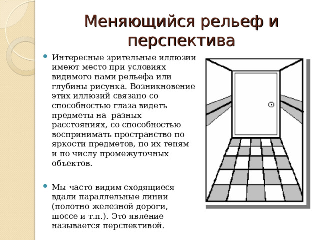 Меняющийся рельеф и перспектива Интересные зрительные иллюзии имеют место при условиях видимого нами рельефа или глубины рисунка. Возникновение этих иллюзий связано со способностью глаза видеть предметы на разных расстояниях, со способностью воспринимать пространство по яркости предметов, по их теням и по числу промежуточных объектов.  Мы часто видим сходящиеся вдали параллельные линии (полотно железной дороги, шоссе и т.п.). Это явление называется перспективой.  