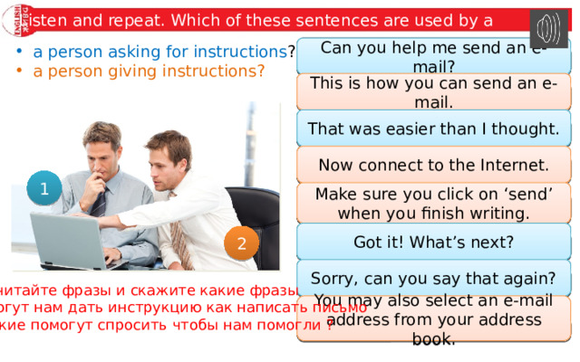 Listen and repeat. Which of these sentences are used by a a person asking for instructions ? Can you help me send an e-mail? Can you help me send an e-mail? a person giving instructions? This is how you can send an e-mail. This is how you can send an e-mail. That was easier than I thought. That was easier than I thought. Now connect to the Internet. Now connect to the Internet. 1 Make sure you click on ‘send’ when you finish writing. Make sure you click on ‘send’ when you finish writing. Got it! What’s next? Got it! What’s next? 2 Sorry, can you say that again? Sorry, can you say that again? Прочитайте фразы и скажите какие фразы помогут нам дать инструкцию как написать письмо А какие помогут спросить чтобы нам помогли ? You may also select an e-mail address from your address book. You may also select an e-mail address from your address book. 