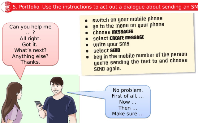 Ex. 5. Portfolio. Use the instructions to act out a dialogue about sending an SMS. Can you help me … ? All right. Got it. What’s next? Anything else? Thanks. No problem. First of all, … Now … Then … Make sure … 