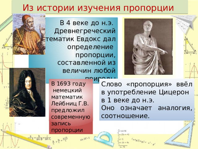 Из истории изучения пропорции В 4 веке до н.э. Древнегреческий математик Евдокс дал определение пропорции, составленной из величин любой природы Слово «пропорция» ввёл в употребление Цицерон в 1 веке до н.э. Оно означает аналогия, соотношение. В 1693 году  немецкий математик Лейбниц Г.В. предложил современную запись пропорции 