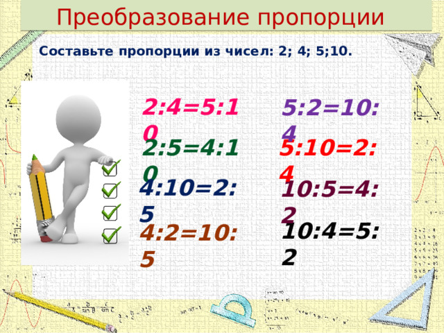 Преобразование пропорции Составьте пропорции из чисел: 2; 4; 5;10.  2:4=5:10 5:2=10:4 2:5=4:10 5:10=2:4 4:10=2:5 10:5=4:2 10:4=5:2 4:2=10:5 