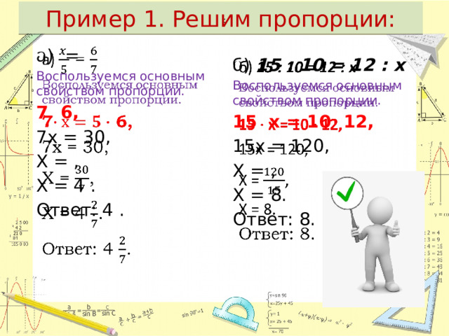 Пример 1. Решим пропорции:  : а) =   Воспользуемся основным свойством пропорции. 7  6, 7х = 30, Х = , Х = 4 . Ответ: 4 .   б) 15 : 10 = 12 : х Воспользуемся основным свойством пропорции. 15 х = 10 12, 15х = 120, Х = , Х = 8. Ответ: 8. 