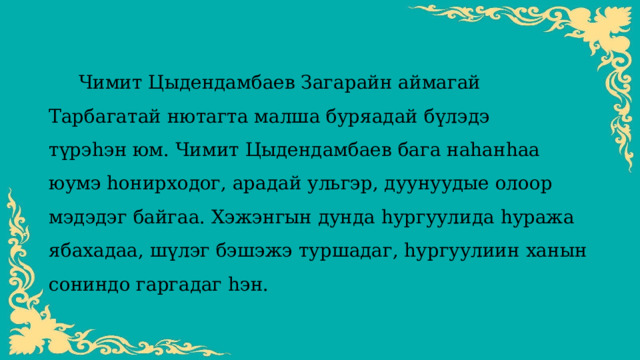  Чимит Цыдендамбаев Загарайн аймагай Тарбагатай нютагта малша буряадай бүлэдэ түрэһэн юм. Чимит Цыдендамбаев бага наһанһаа юумэ һонирходог, арадай ульгэр, дуунуудые олоор мэдэдэг байгаа. Хэжэнгын дунда һургуулида һуража ябахадаа, шүлэг бэшэжэ туршадаг, һургуулиин ханын сониндо гаргадаг һэн. 