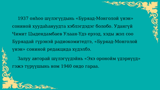  1937 онһоо шүлэгүүдынь «Буряад-Монголой үнэн» сониной хуудаһануудта хэблэгдэдэг болобо. Удангүй Чимит Цыдендамбаев Улаан-Үдэ ерээд, хэды жэл соо Буряадай гүрэнэй радиокомитедтэ, «Буряад-Монголой үнэн» сониной редакцида хүдэлбэ.  Залуу авторай шүлэгүүдэйнь «Эхэ оронойм үдэрнүүд» гэжэ түрүүшынь ном 1940 ондо гараа. 