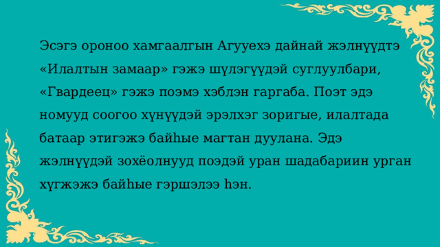 Эсэгэ ороноо хамгаалгын Агууехэ дайнай жэлнүүдтэ «Илалтын замаар» гэжэ шүлэгүүдэй суглуулбари, «Гвардеец» гэжэ поэмэ хэблэн гаргаба. Поэт эдэ номууд соогоо хүнүүдэй эрэлхэг зоригые, илалтада батаар этигэжэ байһые магтан дуулана. Эдэ жэлнүүдэй зохёолнууд поэдэй уран шадабариин урган хүгжэжэ байһые гэршэлээ һэн. 