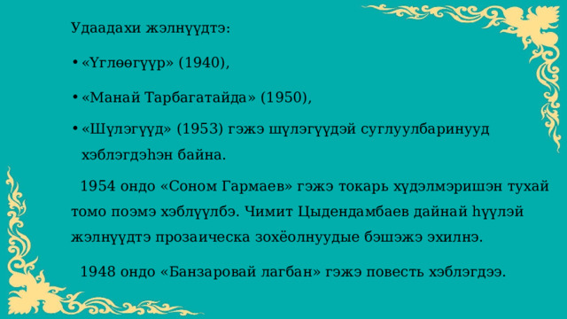 Удаадахи жэлнүүдтэ: «Үглөөгүүр» (1940), «Манай Тарбагатайда» (1950), «Шүлэгүүд» (1953) гэжэ шүлэгүүдэй суглуулбаринууд хэблэгдэһэн байна.   1954 ондо «Соном Гармаев» гэжэ токарь хүдэлмэришэн тухай томо поэмэ хэблүүлбэ. Чимит Цыдендамбаев дайнай һүүлэй жэлнүүдтэ прозаическа зохёолнуудые бэшэжэ эхилнэ.   1948 ондо «Банзаровай лагбан» гэжэ повесть хэблэгдээ.   