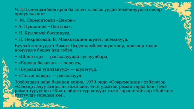 Ч.Ц.Цыдендамбаев ород ба совет классигуудай зохёолнуудые олоор оршуулаа юм:  М. Лермонтовэй «Демон», А. Пушкинай «Полтава», Н. Крыловэй баснинууд, Н. Некрасовай, В. Маяковскиин шулэг, поэмэнүүд. Һүүлэй жэлнүүдтэ Чимит Цыдендамбаев шүлэгөөр, прозоор хэдэн номуудые бэшээ һэн гэбэл: «Шэнэ гэр» — рассказуудай суглуулбари, «Буряад басаган» — повесть, «Буряадай угалзанууд» — шүлэгүүд, «Талын аадар» — рассказууд. Зохёолшын наһа бараһан хойно, 1979 ондо «Современник» хэблэлээр «Сэнхир галуу агналга» гэжэ шог, ёгто удхатай роман гараа һэн. (Энэ роман түрүүндээ «Холо, ойрын түрэлнүүд» гэжэ гаршагтайгаар «Байгал» сэтгүүлдэ гараһан юм). 