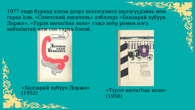 1977 ондо буряад хэлэн дээрэ шэлэгдэмэл шүлэгүүдэйнь ном гараа һэн. «Советский писатель» хэблэлдэ «Банзарай хүбүүн Доржо», «Түрэл нютагһаа холо» гэжэ хоёр роман нэгэ хабтаһатай ном соо гараа бэлэй. «Банзарай х үбүүн Доржо» (1952) «Т үрэл нютаг հ аа холо» (1958) 