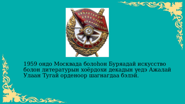 1959 ондо Москвада болоһон Буряадай искусство болон литературын хоёрдохи декадын үедэ Ажалай Улаан Тугай орденоор шагнагдаа бэлэй. 