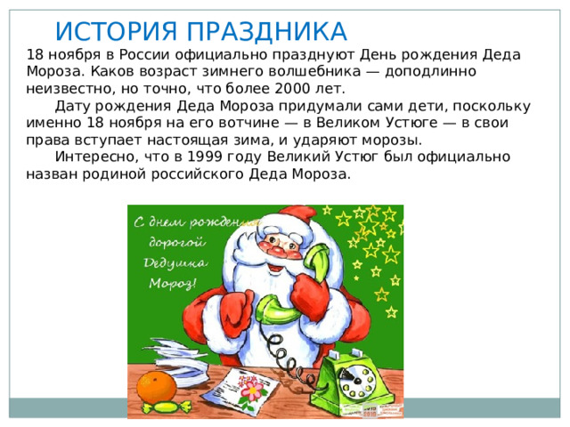  ИСТОРИЯ ПРАЗДНИКА 18 ноября в России официально празднуют День рождения Деда Мороза. Каков возраст зимнего волшебника — доподлинно неизвестно, но точно, что более 2000 лет.  Дату рождения Деда Мороза придумали сами дети, поскольку именно 18 ноября на его вотчине — в Великом Устюге — в свои права вступает настоящая зима, и ударяют морозы.  Интересно, что в 1999 году Великий Устюг был официально назван родиной российского Деда Мороза. 
