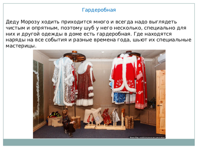 Гардеробная Деду Морозу ходить приходится много и всегда надо выглядеть чистым и опрятным, поэтому шуб у него несколько, специально для них и другой одежды в доме есть гардеробная. Где находятся наряды на все события и разные времена года, шьют их специальные мастерицы. 