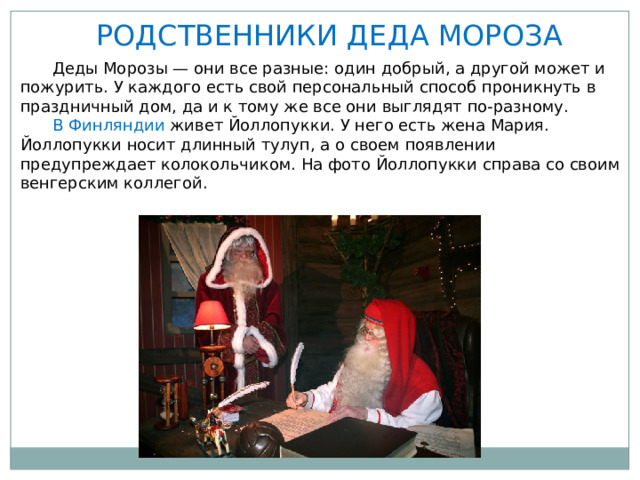РОДСТВЕННИКИ ДЕДА МОРОЗА  Деды Морозы — они все разные: один добрый, а другой может и пожурить. У каждого есть свой персональный способ проникнуть в праздничный дом, да и к тому же все они выглядят по-разному.  В Финляндии живет Йоллопукки. У него есть жена Мария. Йоллопукки носит длинный тулуп, а о своем появлении предупреждает колокольчиком. На фото Йоллопукки справа со своим венгерским коллегой. 