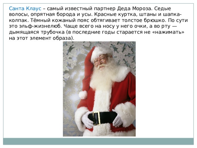 Санта Клаус – самый известный партнер Деда Мороза. Седые волосы, опрятная борода и усы. Красные куртка, штаны и шапка-колпак. Тёмный кожаный пояс обтягивает толстое брюшко. По сути это эльф-жизнелюб. Чаще всего на носу у него очки, а во рту — дымящаяся трубочка (в последние годы старается не «нажимать» на этот элемент образа). 