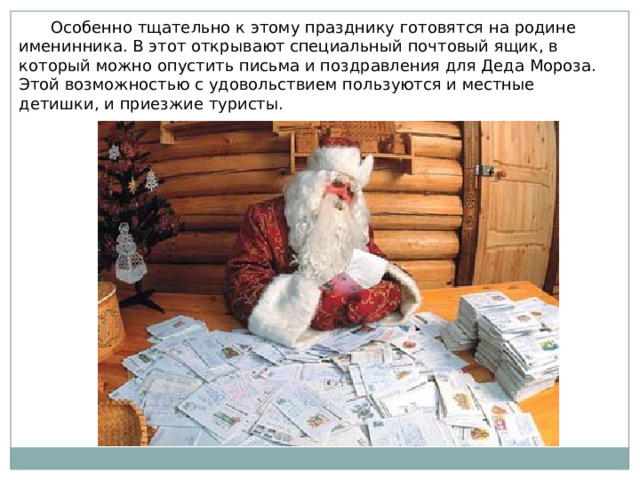  Особенно тщательно к этому празднику готовятся на родине именинника. В этот открывают специальный почтовый ящик, в который можно опустить письма и поздравления для Деда Мороза. Этой возможностью с удовольствием пользуются и местные детишки, и приезжие туристы. 