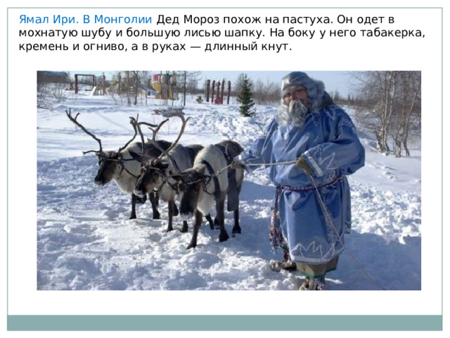 Ямал Ири. В Монголии Дед Мороз похож на пастуха. Он одет в мохнатую шубу и большую лисью шапку. На боку у него табакерка, кремень и огниво, а в руках — длинный кнут. 
