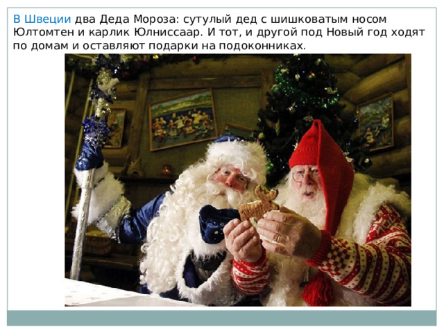В Швеции два Деда Мороза: сутулый дед с шишковатым носом Юлтомтен и карлик Юлниссаар. И тот, и другой под Новый год ходят по домам и оставляют подарки на подоконниках. 