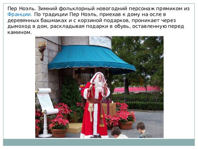Пер Ноэль. Зимний фольклорный новогодний персонаж прямиком из Франции. По традиции Пер Ноэль, приехав к дому на осле в деревянных башмаках и с корзиной подарков, проникает через дымоход в дом, раскладывая подарки в обувь, оставленную перед камином . 